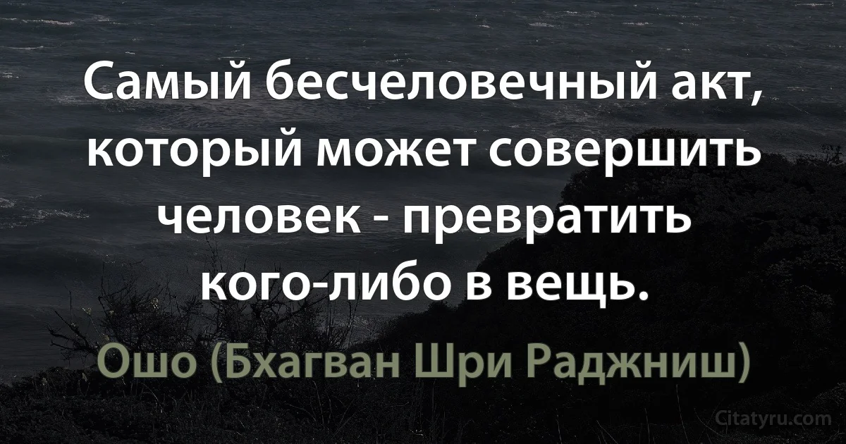 Самый бесчеловечный акт, который может совершить человек - превратить кого-либо в вещь. (Ошо (Бхагван Шри Раджниш))