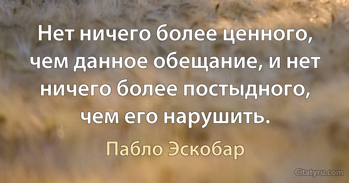 Нет ничего более ценного, чем данное обещание, и нет ничего более постыдного, чем его нарушить. (Пабло Эскобар)