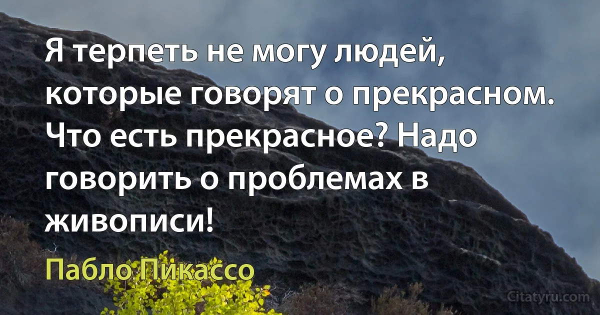 Я терпеть не могу людей, которые говорят о прекрасном. Что есть прекрасное? Надо говорить о проблемах в живописи! (Пабло Пикассо)