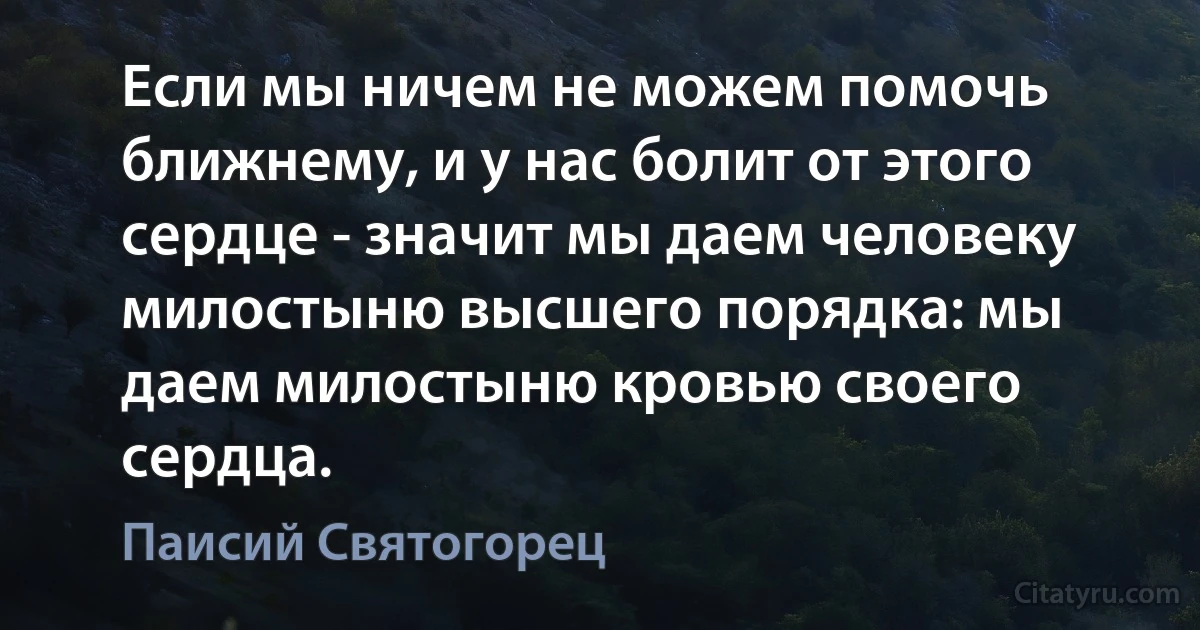 Если мы ничем не можем помочь ближнему, и у нас болит от этого сердце - значит мы даем человеку милостыню высшего порядка: мы даем милостыню кровью своего сердца. (Паисий Святогорец)