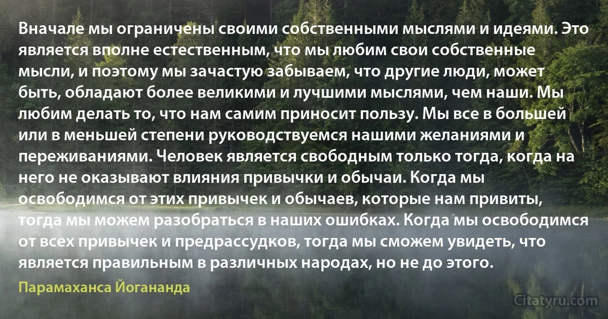 Вначале мы ограничены своими собственными мыслями и идеями. Это является вполне естественным, что мы любим свои собственные мысли, и поэтому мы зачастую забываем, что другие люди, может быть, обладают более великими и лучшими мыслями, чем наши. Мы любим делать то, что нам самим приносит пользу. Мы все в большей или в меньшей степени руководствуемся нашими желаниями и переживаниями. Человек является свободным только тогда, когда на него не оказывают влияния привычки и обычаи. Когда мы освободимся от этих привычек и обычаев, которые нам привиты, тогда мы можем разобраться в наших ошибках. Когда мы освободимся от всех привычек и предрассудков, тогда мы сможем увидеть, что является правильным в различных народах, но не до этого. (Парамаханса Йогананда)