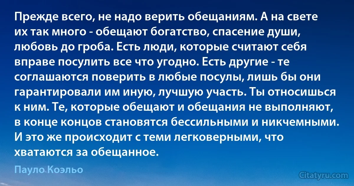 Прежде всего, не надо верить обещаниям. А на свете их так много - обещают богатство, спасение души, любовь до гроба. Есть люди, которые считают себя вправе посулить все что угодно. Есть другие - те соглашаются поверить в любые посулы, лишь бы они гарантировали им иную, лучшую участь. Ты относишься к ним. Те, которые обещают и обещания не выполняют, в конце концов становятся бессильными и никчемными. И это же происходит с теми легковерными, что хватаются за обещанное. (Пауло Коэльо)