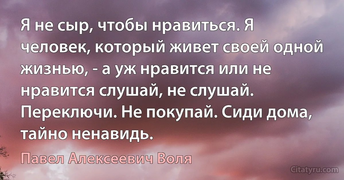 Я не сыр, чтобы нравиться. Я человек, который живет своей одной жизнью, - а уж нравится или не нравится слушай, не слушай. Переключи. Не покупай. Сиди дома, тайно ненавидь. (Павел Алексеевич Воля)