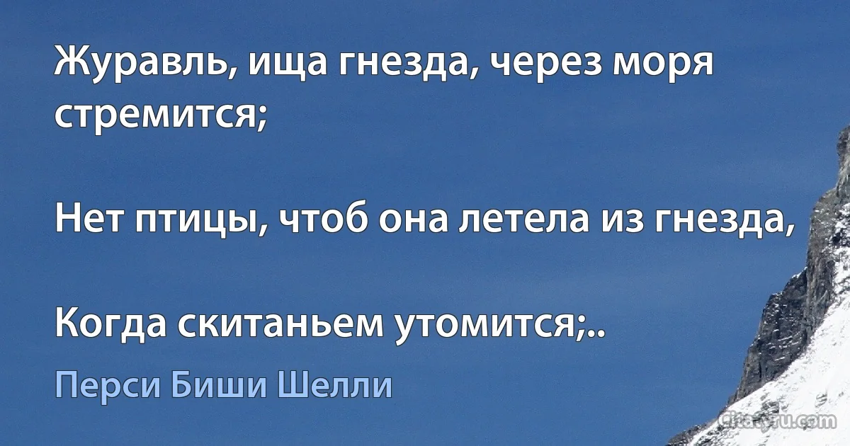 Журавль, ища гнезда, через моря стремится;

Нет птицы, чтоб она летела из гнезда,

Когда скитаньем утомится;.. (Перси Биши Шелли)