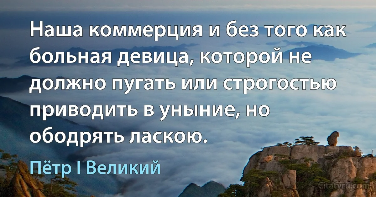 Наша коммерция и без того как больная девица, которой не должно пугать или строгостью приводить в уныние, но ободрять ласкою. (Пётр I Великий)