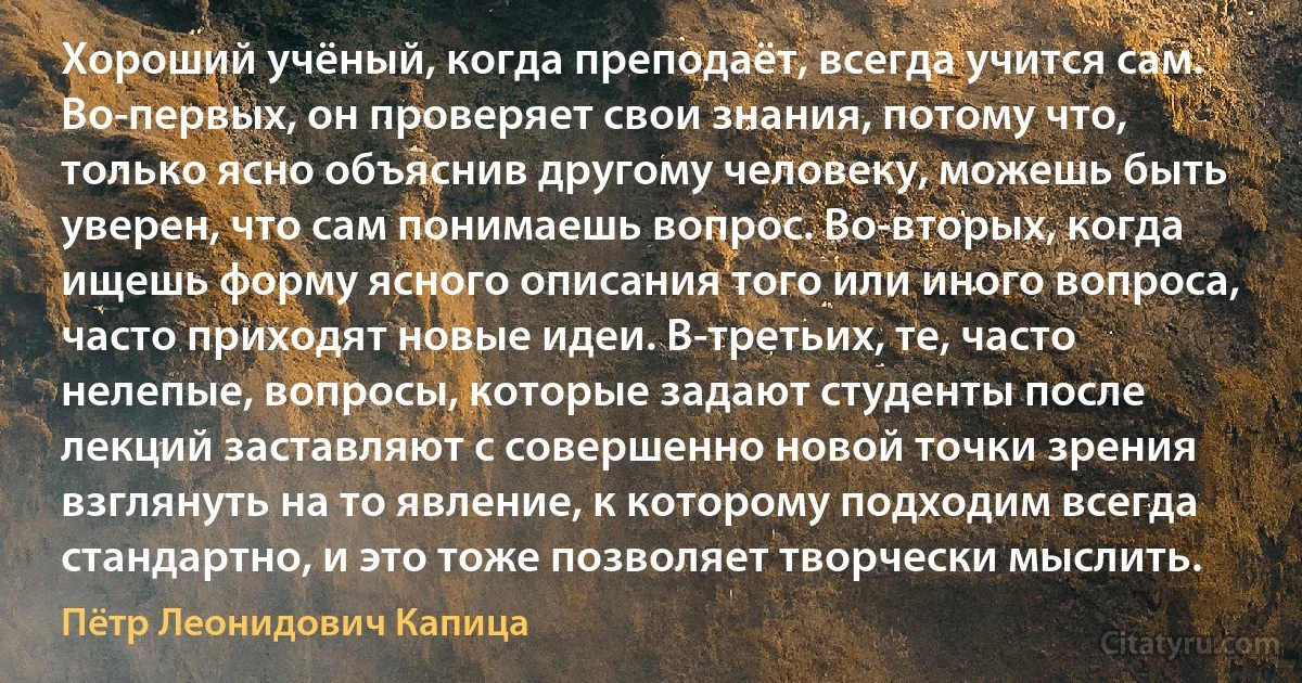 Хороший учёный, когда преподаёт, всегда учится сам. Во-первых, он проверяет свои знания, потому что, только ясно объяснив другому человеку, можешь быть уверен, что сам понимаешь вопрос. Во-вторых, когда ищешь форму ясного описания того или иного вопроса, часто приходят новые идеи. В-третьих, те, часто нелепые, вопросы, которые задают студенты после лекций заставляют с совершенно новой точки зрения взглянуть на то явление, к которому подходим всегда стандартно, и это тоже позволяет творчески мыслить. (Пётр Леонидович Капица)