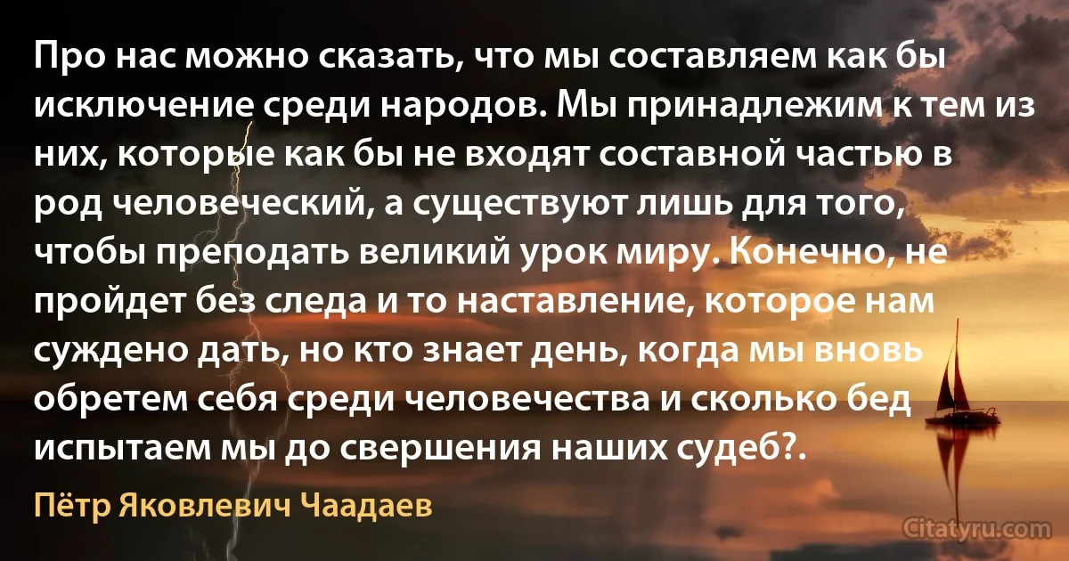 Про нас можно сказать, что мы составляем как бы исключение среди народов. Мы принадлежим к тем из них, которые как бы не входят составной частью в род человеческий, а существуют лишь для того, чтобы преподать великий урок миру. Конечно, не пройдет без следа и то наставление, которое нам суждено дать, но кто знает день, когда мы вновь обретем себя среди человечества и сколько бед испытаем мы до свершения наших судеб?. (Пётр Яковлевич Чаадаев)