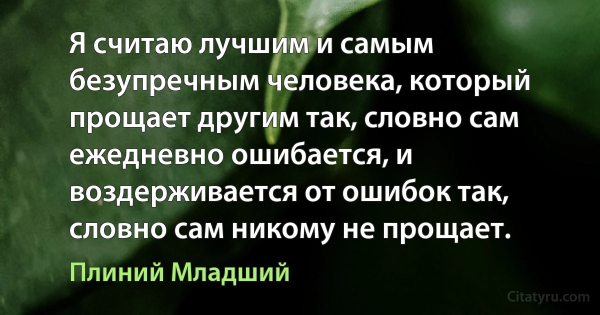 Я считаю лучшим и самым безупречным человека, который прощает другим так, словно сам ежедневно ошибается, и воздерживается от ошибок так, словно сам никому не прощает. (Плиний Младший)