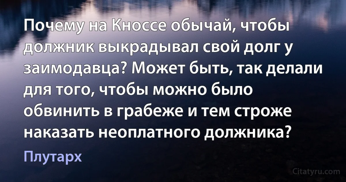 Почему на Кноссе обычай, чтобы должник выкрадывал свой долг у заимодавца? Может быть, так делали для того, чтобы можно было обвинить в грабеже и тем строже наказать неоплатного должника? (Плутарх)