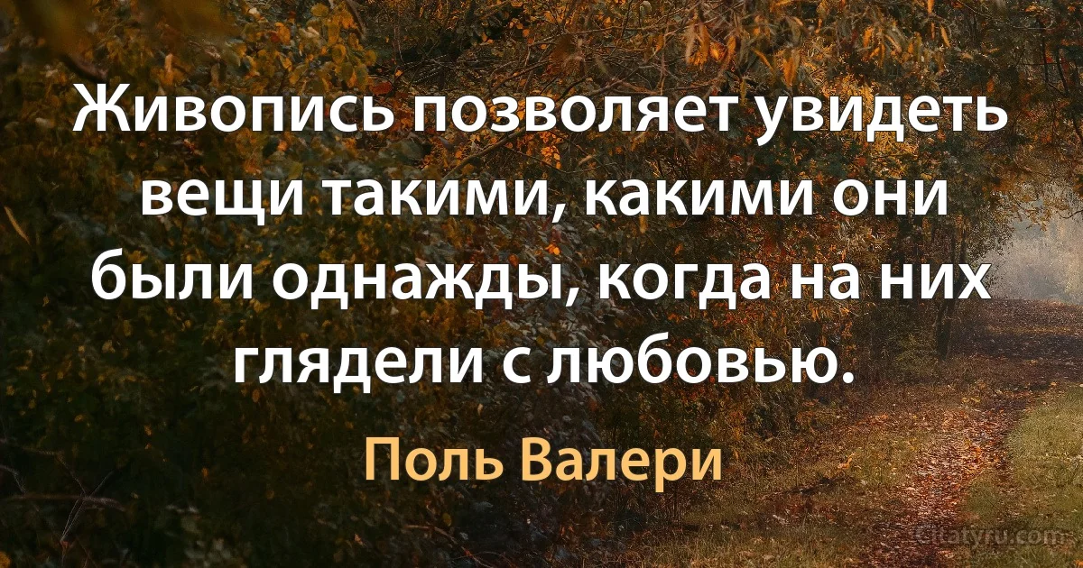 Живопись позволяет увидеть вещи такими, какими они были однажды, когда на них глядели с любовью. (Поль Валери)