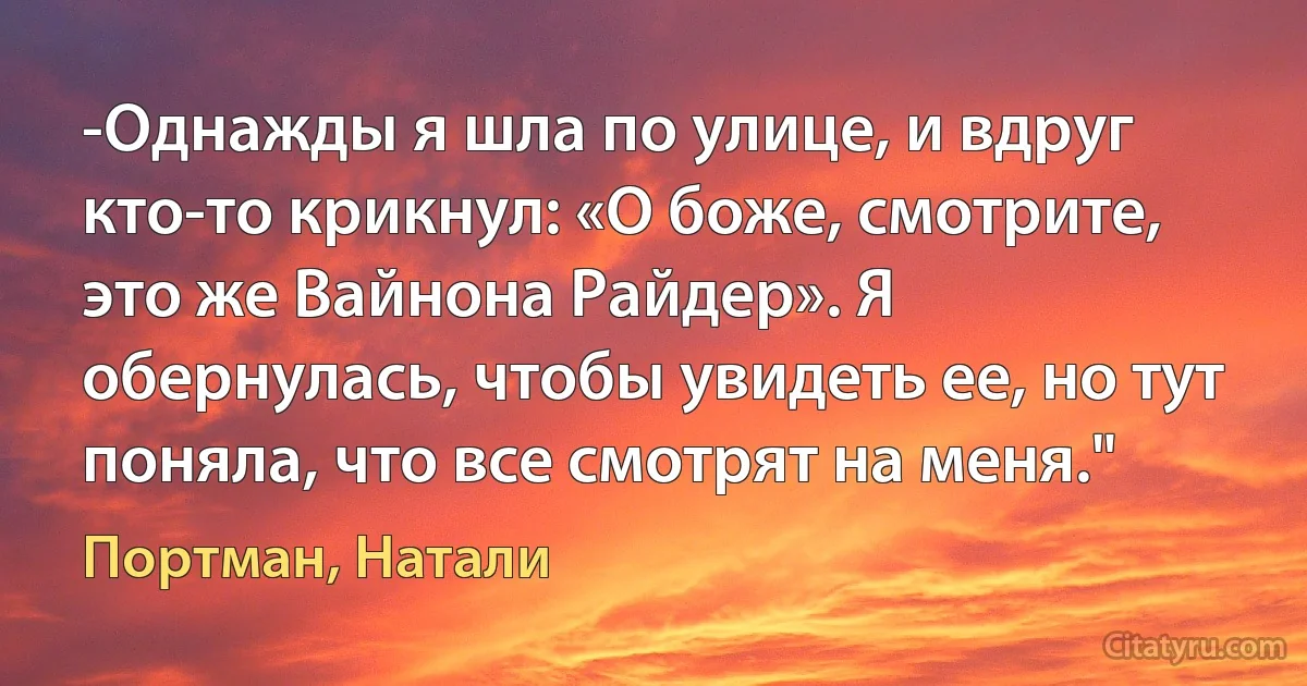 -Однажды я шла по улице, и вдруг кто-то крикнул: «О боже, смотрите, это же Вайнона Райдер». Я обернулась, чтобы увидеть ее, но тут поняла, что все смотрят на меня." (Портман, Натали)