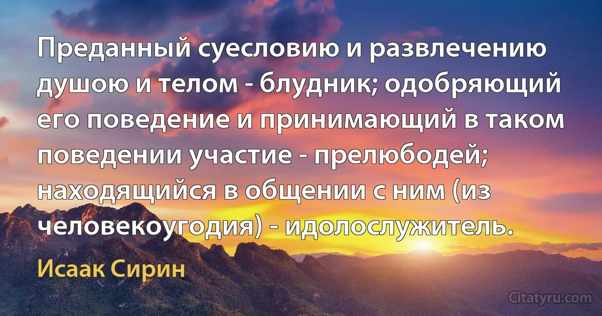 Преданный суесловию и развлечению душою и телом - блудник; одобряющий его поведение и принимающий в таком поведении участие - прелюбодей; находящийся в общении с ним (из человекоугодия) - идолослужитель. (Исаак Сирин)