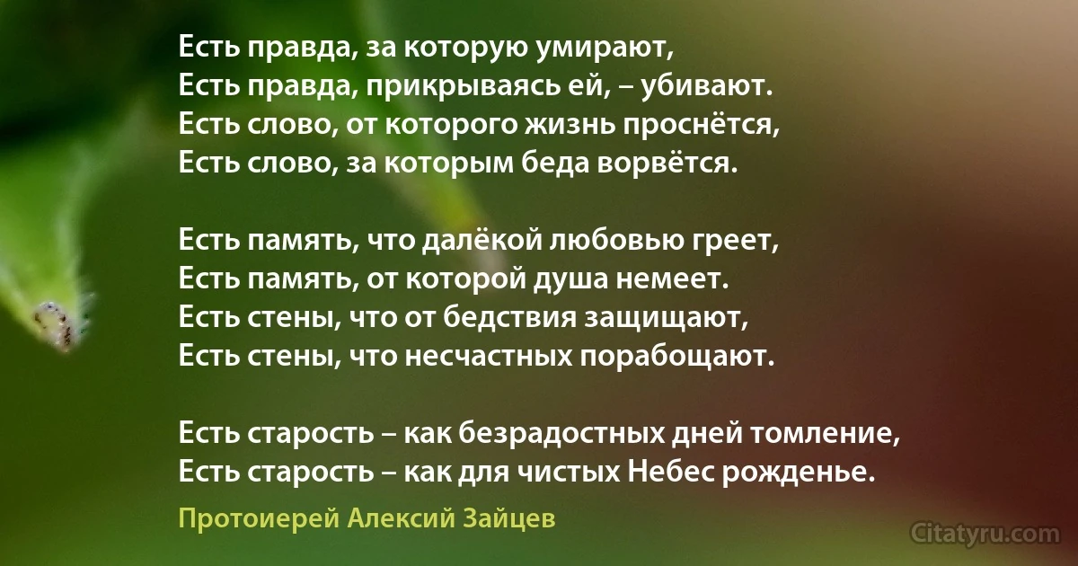 Есть правда, за которую умирают, 
Есть правда, прикрываясь ей, – убивают. 
Есть слово, от которого жизнь проснётся, 
Есть слово, за которым беда ворвётся. 

Есть память, что далёкой любовью греет, 
Есть память, от которой душа немеет. 
Есть стены, что от бедствия защищают, 
Есть стены, что несчастных порабощают. 

Есть старость – как безрадостных дней томление, 
Есть старость – как для чистых Небес рожденье. (Протоиерей Алексий Зайцев)