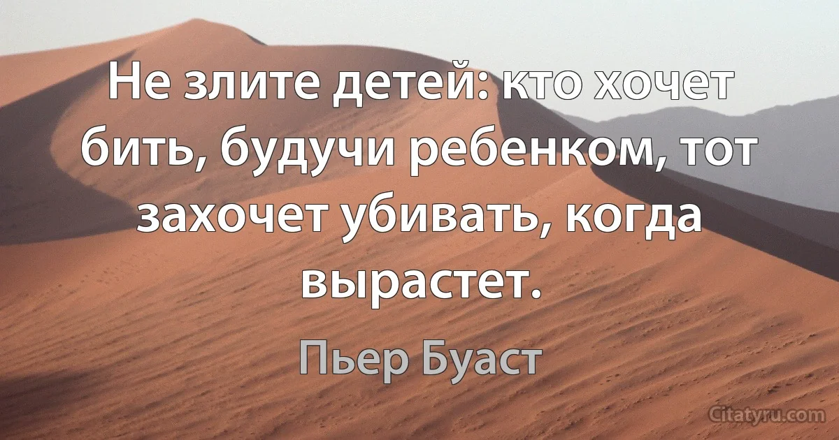 Не злите детей: кто хочет бить, будучи ребенком, тот захочет убивать, когда вырастет. (Пьер Буаст)