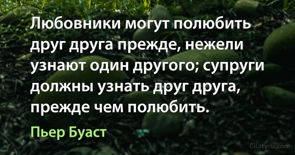 Любовники могут полюбить друг друга прежде, нежели узнают один другого; супруги должны узнать друг друга, прежде чем полюбить. (Пьер Буаст)