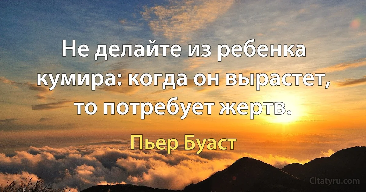 Не делайте из ребенка кумира: когда он вырастет, то потребует жертв. (Пьер Буаст)