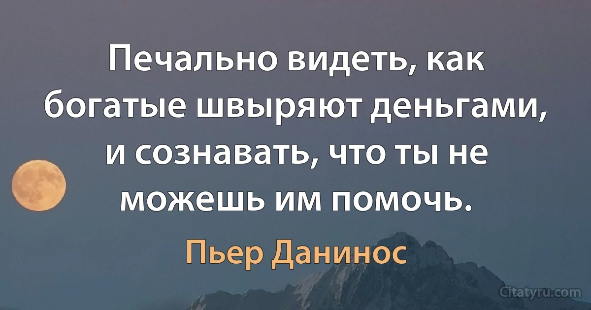 Печально видеть, как богатые швыряют деньгами, и сознавать, что ты не можешь им помочь. (Пьер Данинос)