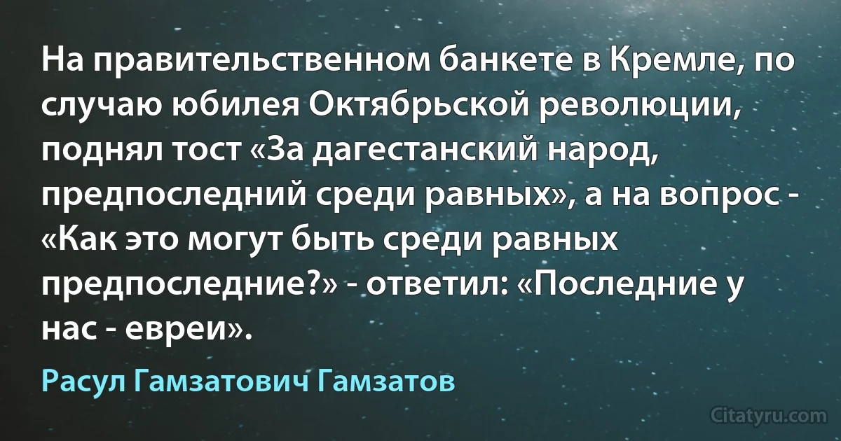 На правительственном банкете в Кремле, по случаю юбилея Октябрьской революции, поднял тост «За дагестанский народ, предпоследний среди равных», а на вопрос - «Как это могут быть среди равных предпоследние?» - ответил: «Последние у нас - евреи». (Расул Гамзатович Гамзатов)