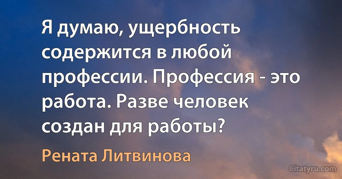 Я думаю, ущербность содержится в любой профессии. Профессия - это работа. Разве человек создан для работы? (Рената Литвинова)