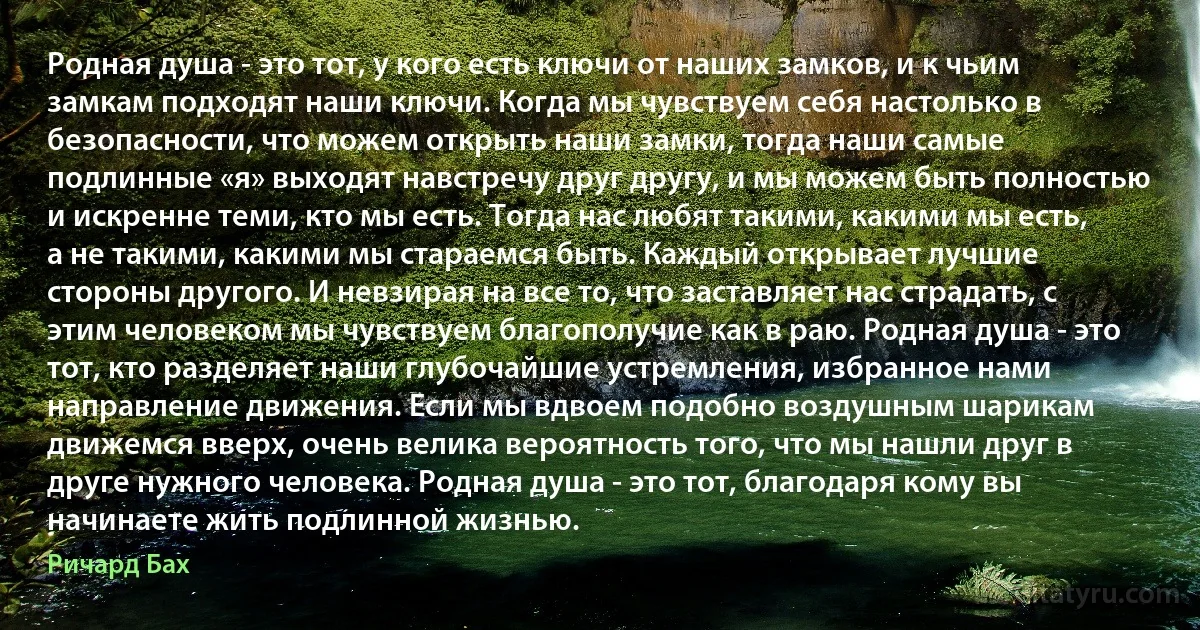 Родная душа - это тот, у кого есть ключи от наших замков, и к чьим замкам подходят наши ключи. Когда мы чувствуем себя настолько в безопасности, что можем открыть наши замки, тогда наши самые подлинные «я» выходят навстречу друг другу, и мы можем быть полностью и искренне теми, кто мы есть. Тогда нас любят такими, какими мы есть, а не такими, какими мы стараемся быть. Каждый открывает лучшие стороны другого. И невзирая на все то, что заставляет нас страдать, с этим человеком мы чувствуем благополучие как в раю. Родная душа - это тот, кто разделяет наши глубочайшие устремления, избранное нами направление движения. Если мы вдвоем подобно воздушным шарикам движемся вверх, очень велика вероятность того, что мы нашли друг в друге нужного человека. Родная душа - это тот, благодаря кому вы начинаете жить подлинной жизнью. (Ричард Бах)