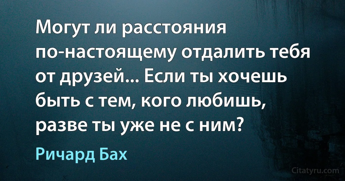 Могут ли расстояния по-настоящему отдалить тебя от друзей... Если ты хочешь быть с тем, кого любишь, разве ты уже не с ним? (Ричард Бах)