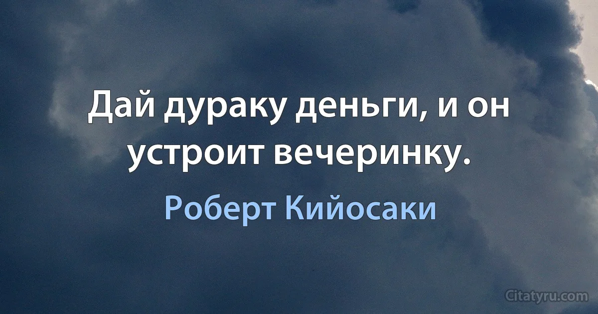 Дай дураку деньги, и он устроит вечеринку. (Роберт Кийосаки)