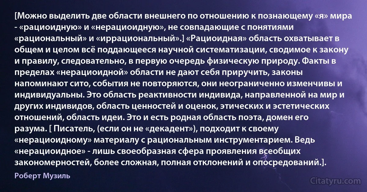 [Можно выделить две области внешнего по отношению к познающему «я» мира - «рациоидную» и «нерациоидную», не совпадающие с понятиями «рациональный» и «иррациональный».] «Рациоидная» область охватывает в общем и целом всё поддающееся научной систематизации, сводимое к закону и правилу, следовательно, в первую очередь физическую природу. Факты в пределах «нерациоидной» области не дают себя приручить, законы напоминают сито, события не повторяются, они неограниченно изменчивы и индивидуальны. Это область реактивности индивида, направленной на мир и других индивидов, область ценностей и оценок, этических и эстетических отношений, область идеи. Это и есть родная область поэта, домен его разума. [ Писатель, (если он не «декадент»), подходит к своему «нерациоидному» материалу с рациональным инструментарием. Ведь «нерациоидное» - лишь своеобразная сфера проявления всеобщих закономерностей, более сложная, полная отклонений и опосредований.]. (Роберт Музиль)