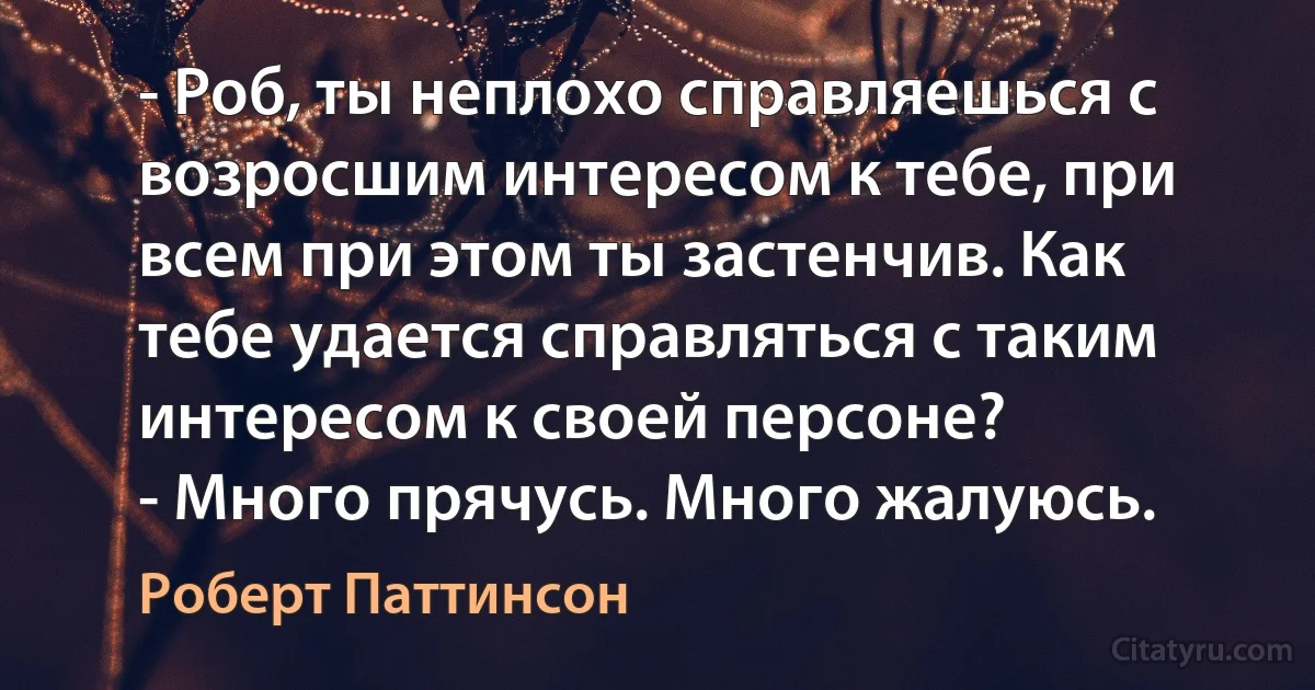 - Роб, ты неплохо справляешься с возросшим интересом к тебе, при всем при этом ты застенчив. Как тебе удается справляться с таким интересом к своей персоне?
- Много прячусь. Много жалуюсь. (Роберт Паттинсон)