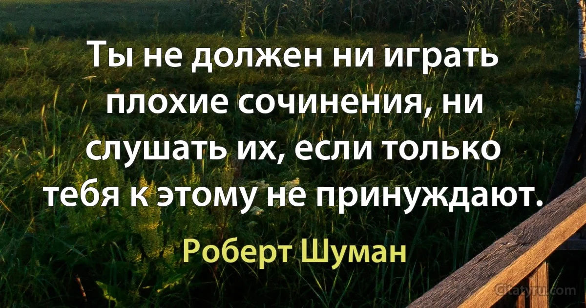 Ты не должен ни играть плохие сочинения, ни слушать их, если только тебя к этому не принуждают. (Роберт Шуман)