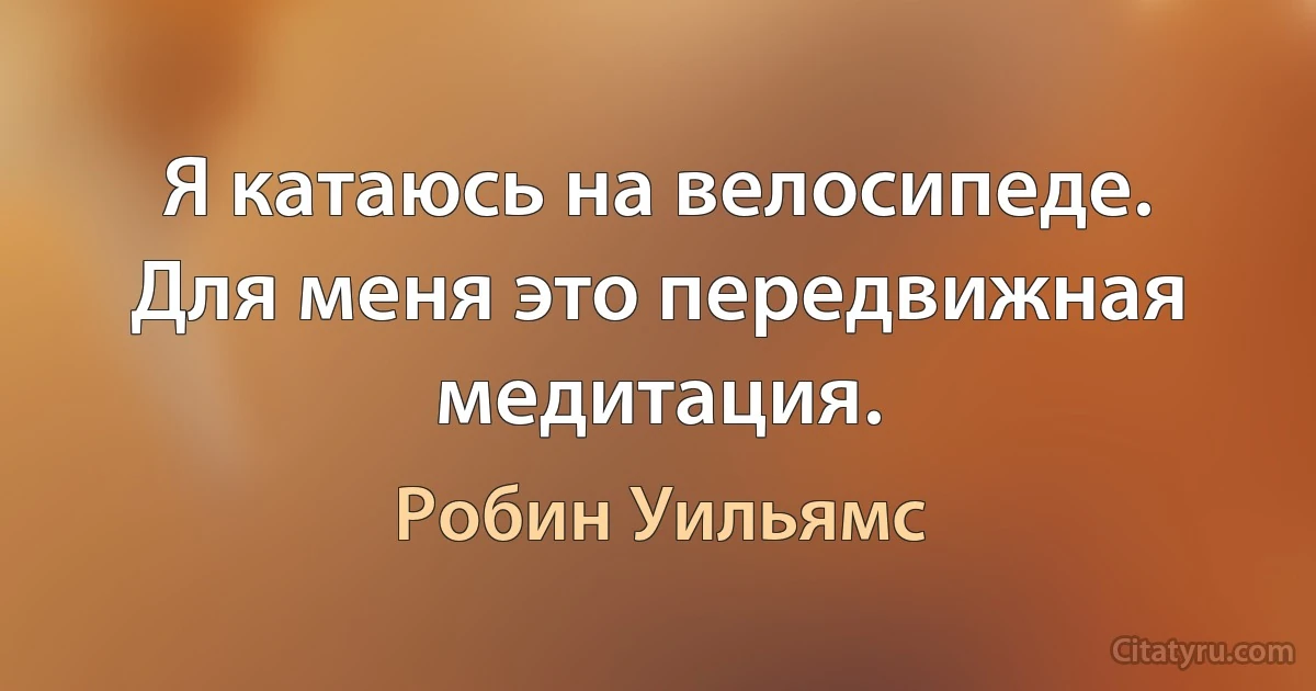 Я катаюсь на велосипеде. Для меня это передвижная медитация. (Робин Уильямс)