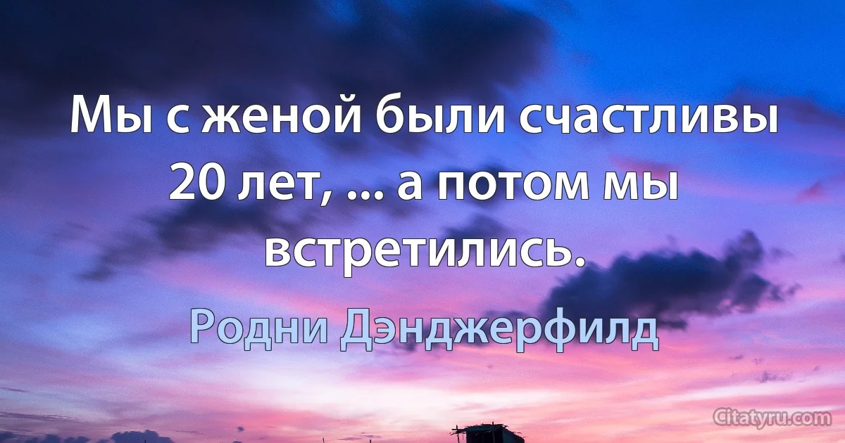 Мы с женой были счастливы 20 лет, ... а потом мы встретились. (Родни Дэнджерфилд)