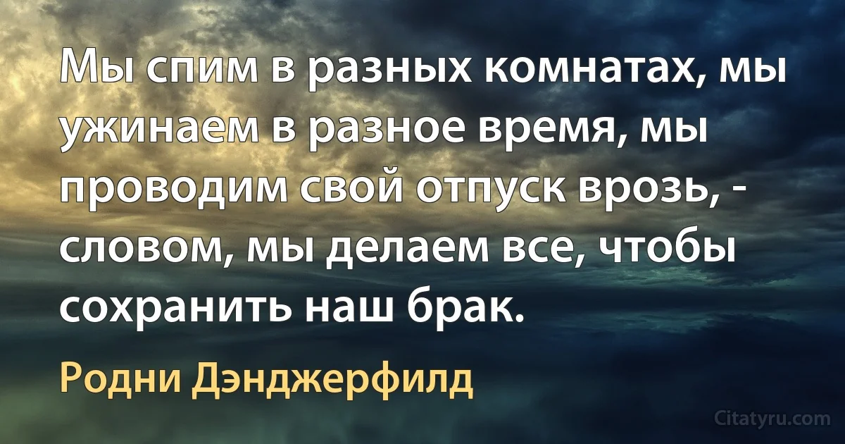 Мы спим в разных комнатах, мы ужинаем в разное время, мы проводим свой отпуск врозь, - словом, мы делаем все, чтобы сохранить наш брак. (Родни Дэнджерфилд)