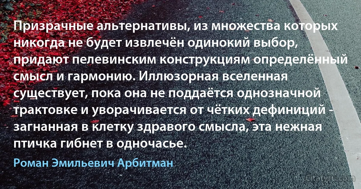 Призрачные альтернативы, из множества которых никогда не будет извлечён одинокий выбор, придают пелевинским конструкциям определённый смысл и гармонию. Иллюзорная вселенная существует, пока она не поддаётся однозначной трактовке и уворачивается от чётких дефиниций - загнанная в клетку здравого смысла, эта нежная птичка гибнет в одночасье. (Роман Эмильевич Арбитман)