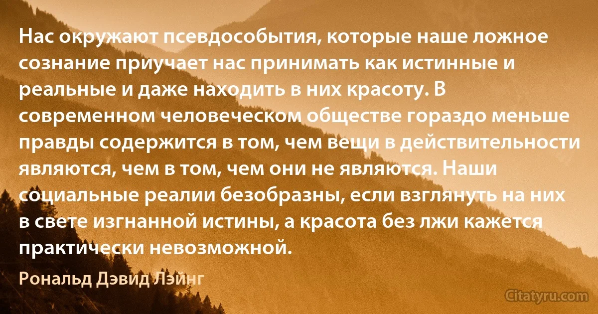 Нас окружают псевдособытия, которые наше ложное сознание приучает нас принимать как истинные и реальные и даже находить в них красоту. В современном человеческом обществе гораздо меньше правды содержится в том, чем вещи в действительности являются, чем в том, чем они не являются. Наши социальные реалии безобразны, если взглянуть на них в свете изгнанной истины, а красота без лжи кажется практически невозможной. (Рональд Дэвид Лэйнг)