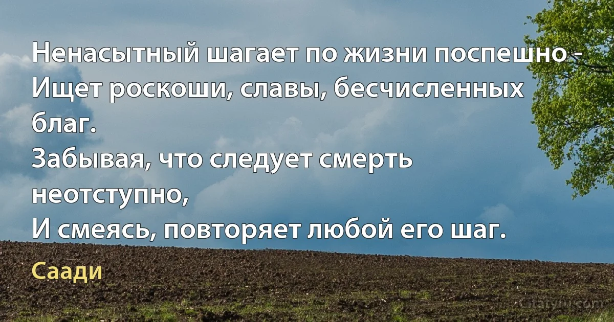 Ненасытный шагает по жизни поспешно - 
Ищет роскоши, славы, бесчисленных благ.
Забывая, что следует смерть неотступно,
И смеясь, повторяет любой его шаг. (Саади)