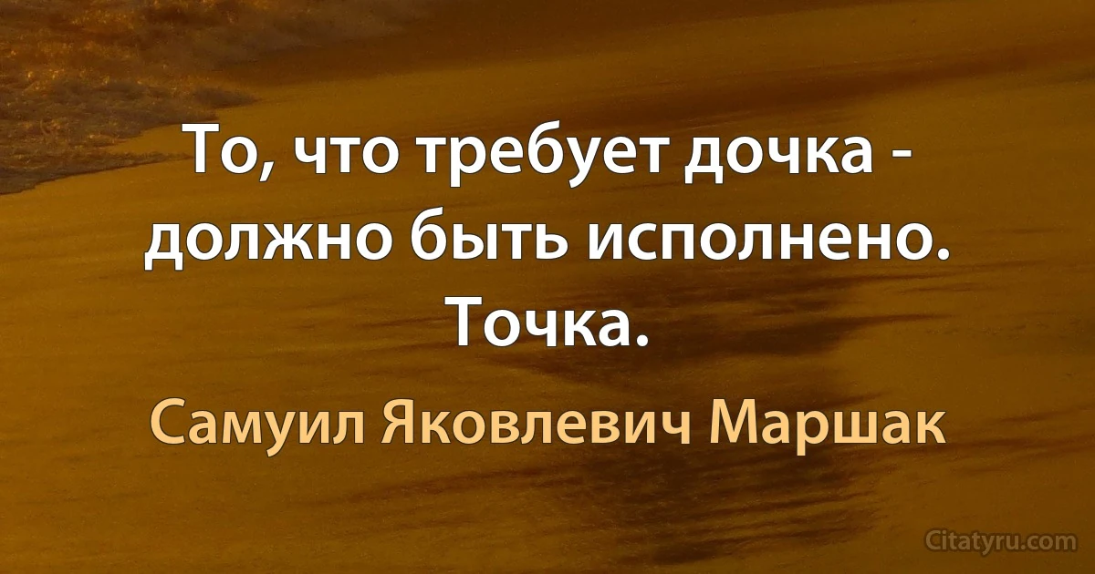 То, что требует дочка - должно быть исполнено. Точка. (Самуил Яковлевич Маршак)