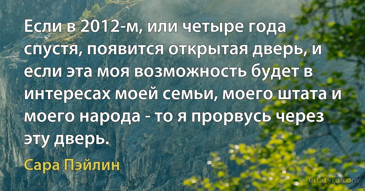 Если в 2012-м, или четыре года спустя, появится открытая дверь, и если эта моя возможность будет в интересах моей семьи, моего штата и моего народа - то я прорвусь через эту дверь. (Сара Пэйлин)