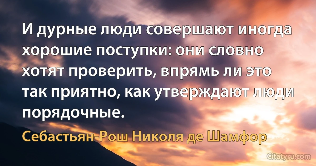 И дурные люди совершают иногда хорошие поступки: они словно хотят проверить, впрямь ли это так приятно, как утверждают люди порядочные. (Себастьян-Рош Николя де Шамфор)