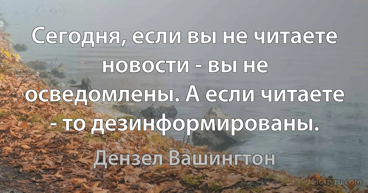 Сегодня, если вы не читаете новости - вы не осведомлены. А если читаете - то дезинформированы. (Дензел Вашингтон)