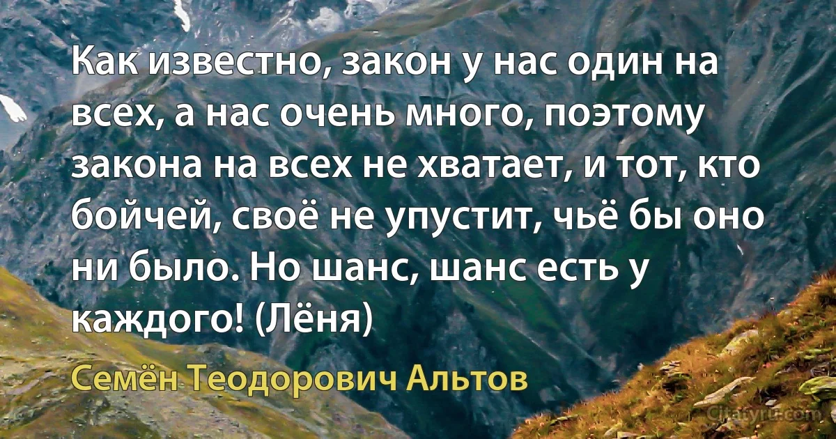 Как известно, закон у нас один на всех, а нас очень много, поэтому закона на всех не хватает, и тот, кто бойчей, своё не упустит, чьё бы оно ни было. Но шанс, шанс есть у каждого! (Лёня) (Семён Теодорович Альтов)