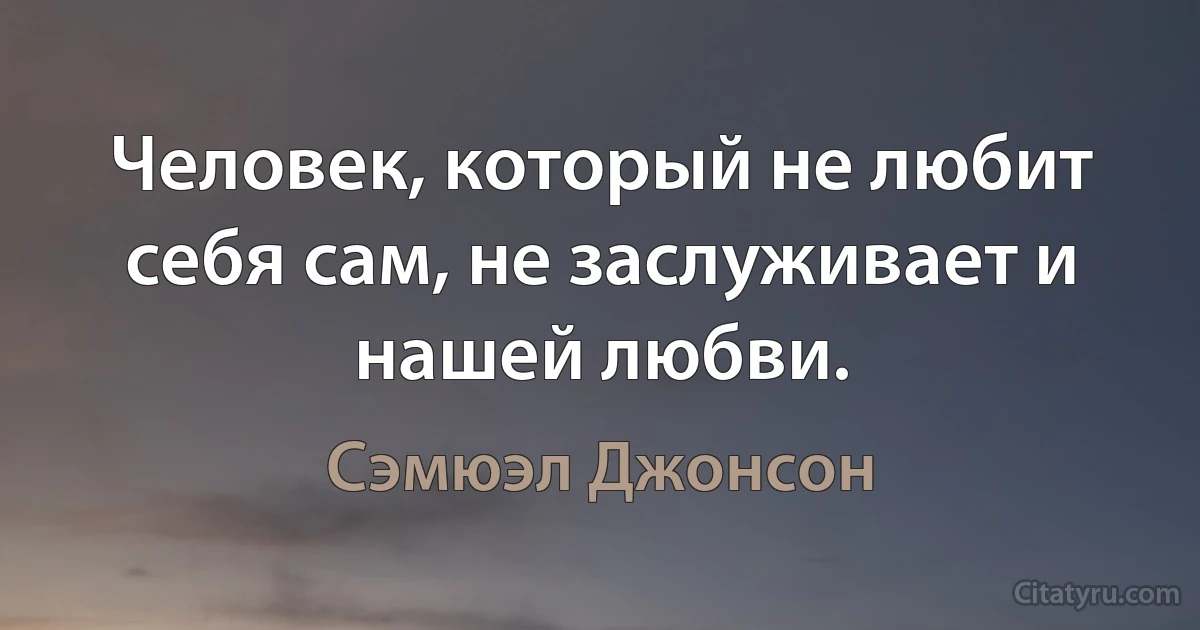 Человек, который не любит себя сам, не заслуживает и нашей любви. (Сэмюэл Джонсон)