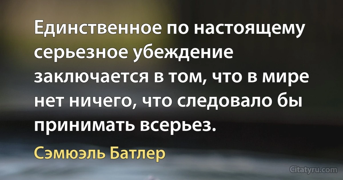 Единственное по настоящему серьезное убеждение заключается в том, что в мире нет ничего, что следовало бы принимать всерьез. (Сэмюэль Батлер)