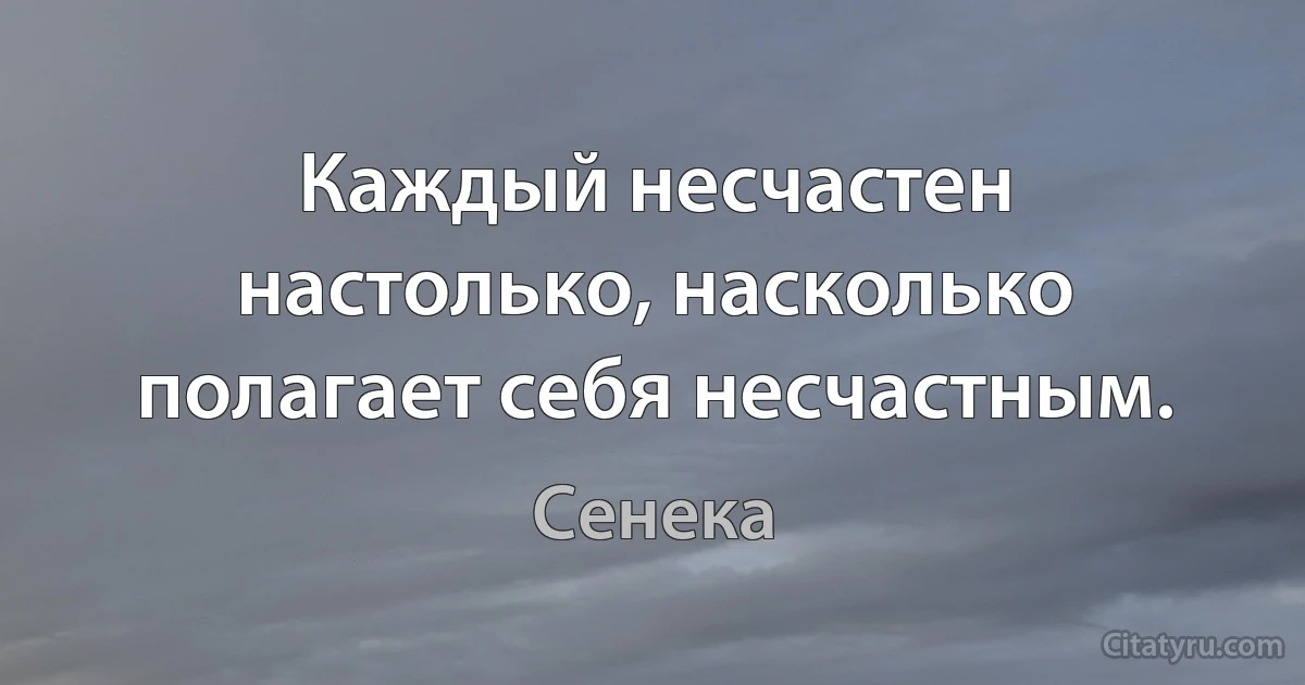 Каждый несчастен настолько, насколько полагает себя несчастным. (Сенека)