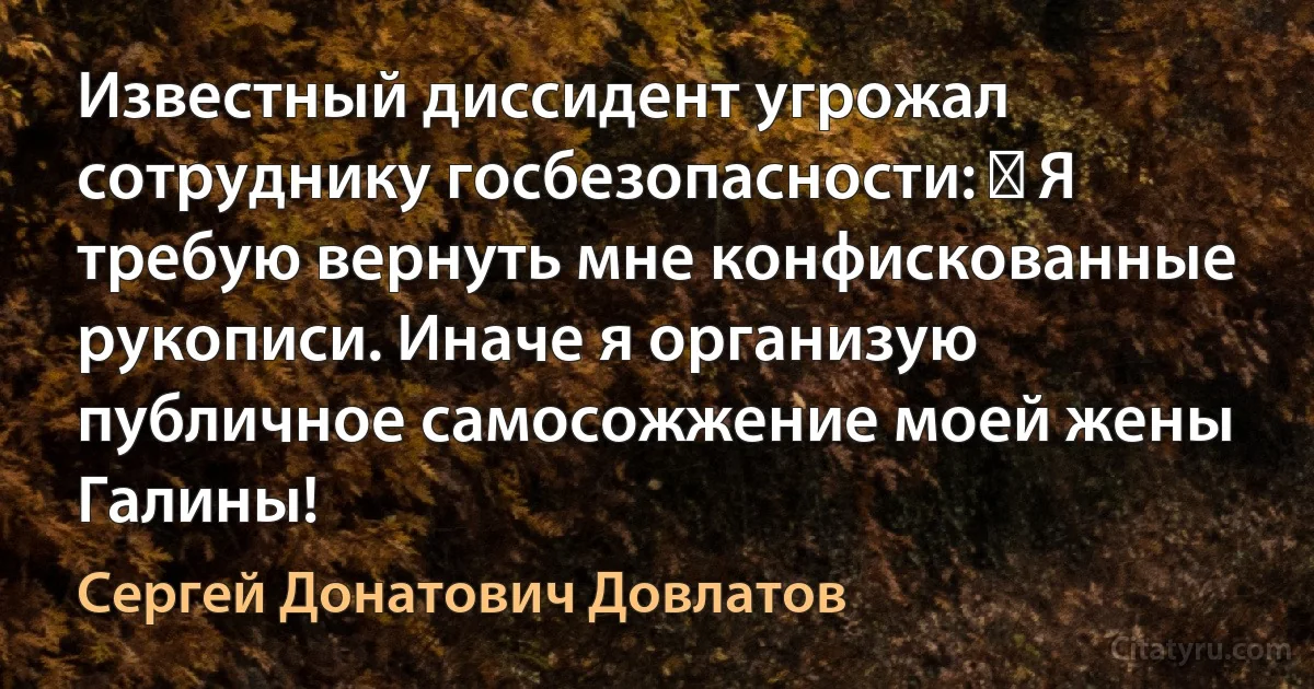 Известный диссидент угрожал сотруднику госбезопасности: ― Я требую вернуть мне конфискованные рукописи. Иначе я организую публичное самосожжение моей жены Галины! (Сергей Донатович Довлатов)