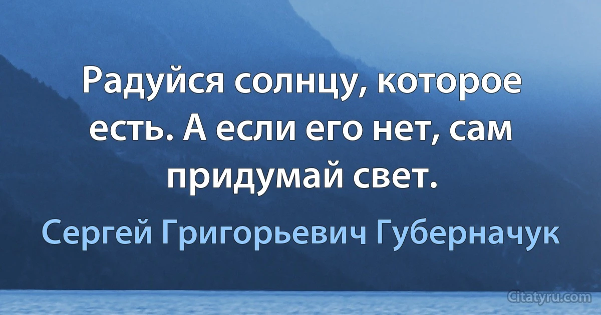 Радуйся солнцу, которое есть. А если его нет, сам придумай свет. (Сергей Григорьевич Губерначук)