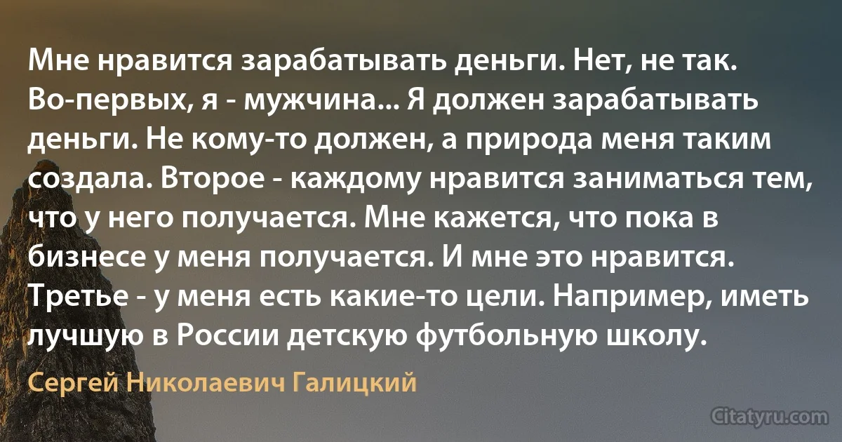 Мне нравится зарабатывать деньги. Нет, не так. Во-первых, я - мужчина... Я должен зарабатывать деньги. Не кому-то должен, а природа меня таким создала. Второе - каждому нравится заниматься тем, что у него получается. Мне кажется, что пока в бизнесе у меня получается. И мне это нравится. Третье - у меня есть какие-то цели. Например, иметь лучшую в России детскую футбольную школу. (Сергей Николаевич Галицкий)