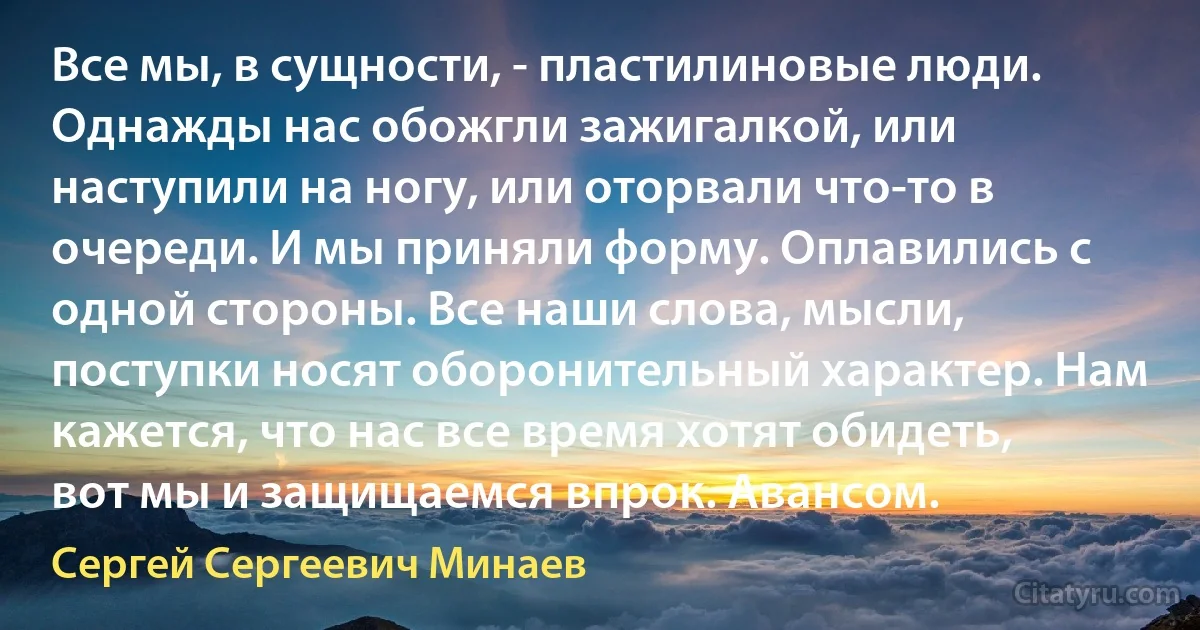 Все мы, в сущности, - пластилиновые люди. Однажды нас обожгли зажигалкой, или наступили на ногу, или оторвали что-то в очереди. И мы приняли форму. Оплавились с одной стороны. Все наши слова, мысли, поступки носят оборонительный характер. Нам кажется, что нас все время хотят обидеть, вот мы и защищаемся впрок. Авансом. (Сергей Сергеевич Минаев)