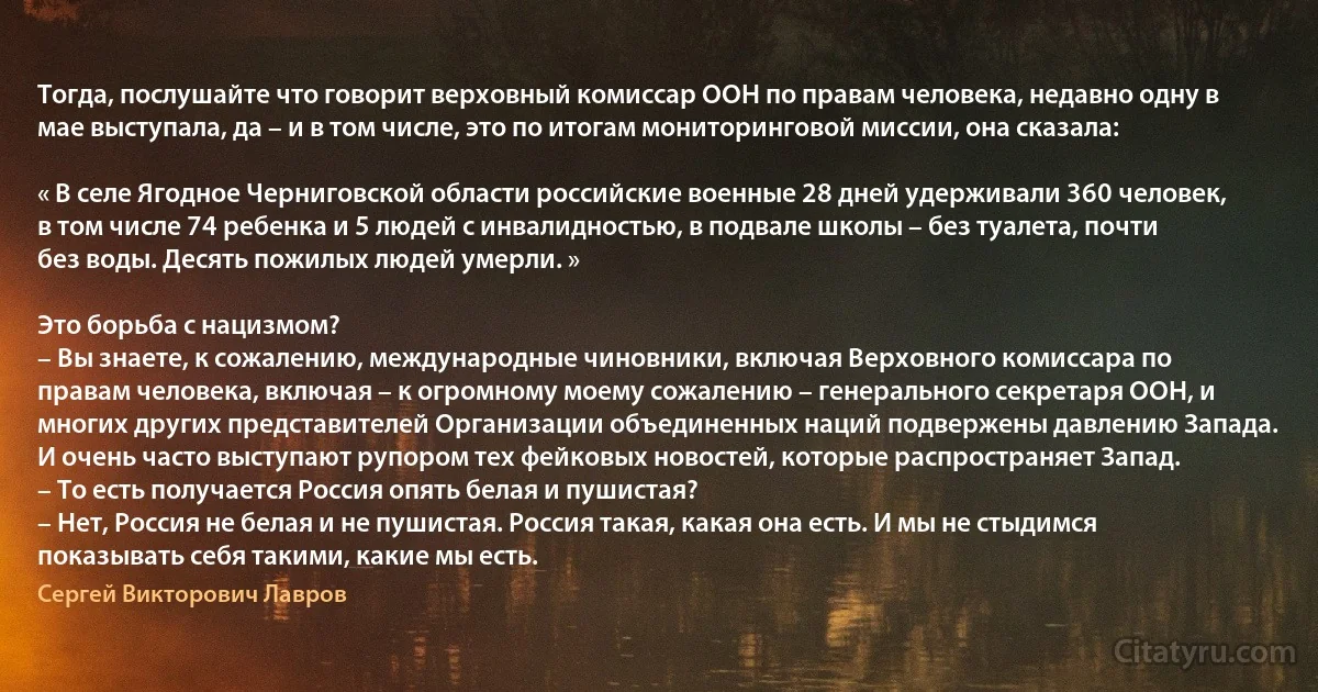 Тогда, послушайте что говорит верховный комиссар ООН по правам человека, недавно одну в мае выступала, да – и в том числе, это по итогам мониторинговой миссии, она сказала:

« В селе Ягодное Черниговской области российские военные 28 дней удерживали 360 человек, в том числе 74 ребенка и 5 людей с инвалидностью, в подвале школы – без туалета, почти без воды. Десять пожилых людей умерли. »

Это борьба с нацизмом?
– Вы знаете, к сожалению, международные чиновники, включая Верховного комиссара по правам человека, включая – к огромному моему сожалению – генерального секретаря ООН, и многих других представителей Организации объединенных наций подвержены давлению Запада. И очень часто выступают рупором тех фейковых новостей, которые распространяет Запад.
– То есть получается Россия опять белая и пушистая?
– Нет, Россия не белая и не пушистая. Россия такая, какая она есть. И мы не стыдимся показывать себя такими, какие мы есть. (Сергей Викторович Лавров)