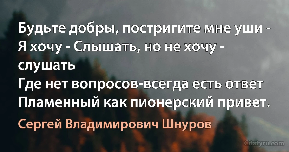 Будьте добры, постригите мне уши -
Я хочу - Слышать, но не хочу - слушать 
Где нет вопросов-всегда есть ответ
Пламенный как пионерский привет. (Сергей Владимирович Шнуров)