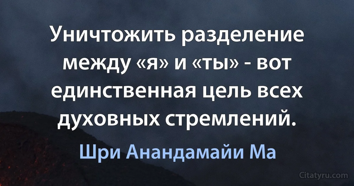 Уничтожить разделение между «я» и «ты» - вот единственная цель всех духовных стремлений. (Шри Анандамайи Ма)